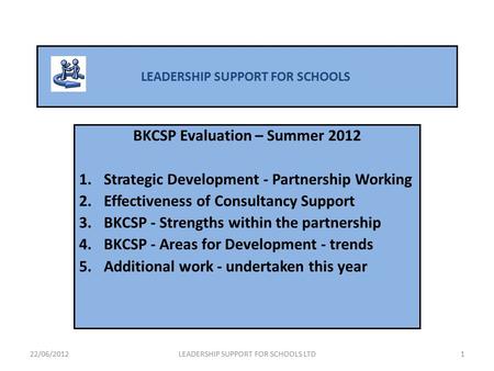 LEADERSHIP SUPPORT FOR SCHOOLS BKCSP Evaluation – Summer 2012 1.Strategic Development - Partnership Working 2.Effectiveness of Consultancy Support 3.BKCSP.