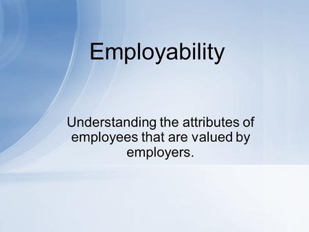 Employability Understanding the attributes of employees that are valued by employers.