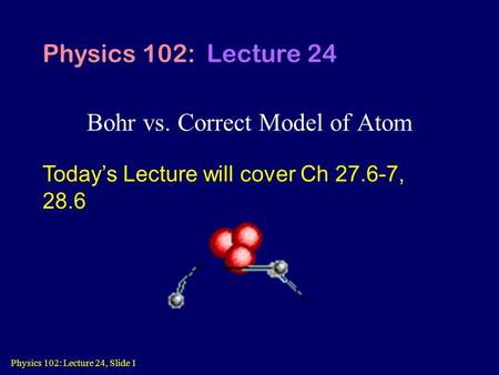 Physics 102: Lecture 24, Slide 1 Bohr vs. Correct Model of Atom Physics 102: Lecture 24 Today’s Lecture will cover Ch 27.6-7, 28.6.