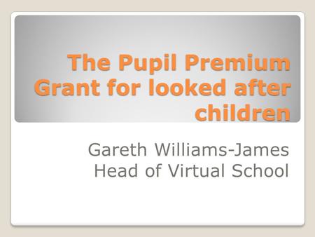 The Pupil Premium Grant for looked after children Gareth Williams-James Head of Virtual School.