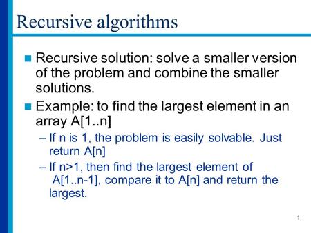 1 Recursive algorithms Recursive solution: solve a smaller version of the problem and combine the smaller solutions. Example: to find the largest element.