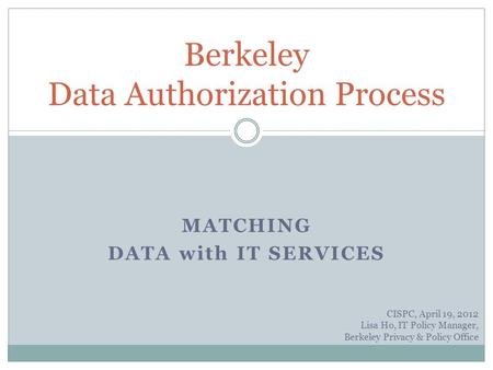 MATCHING DATA with IT SERVICES Berkeley Data Authorization Process CISPC, April 19, 2012 Lisa Ho, IT Policy Manager, Berkeley Privacy & Policy Office.