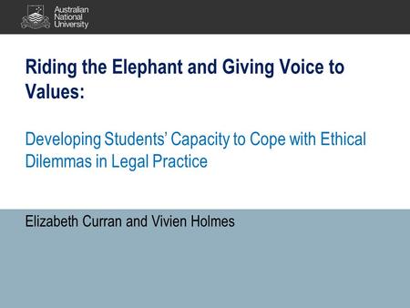 Riding the Elephant and Giving Voice to Values: Developing Students’ Capacity to Cope with Ethical Dilemmas in Legal Practice Elizabeth Curran and Vivien.