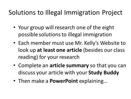 Solutions to Illegal Immigration Project Your group will research one of the eight possible solutions to illegal immigration Each member must use Mr. Kelly’s.