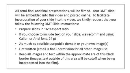 All semi-final and final presentations, will be filmed. Your 3MT slide will be embedded into this video and posted online. To facilitate incorporation.