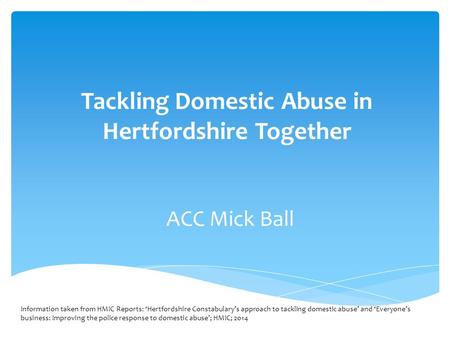 Tackling Domestic Abuse in Hertfordshire Together ACC Mick Ball Information taken from HMIC Reports: ‘Hertfordshire Constabulary’s approach to tackling.