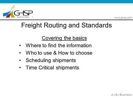 Www.ghsp.com A JSJ Business Freight Routing and Standards Covering the basics Where to find the information Who to use & How to choose Scheduling shipments.