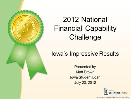 © 2012 Iowa Student Loan Liquidity Corporation ® 2012 National Financial Capability Challenge Iowa’s Impressive Results Presented by Matt Brown Iowa Student.