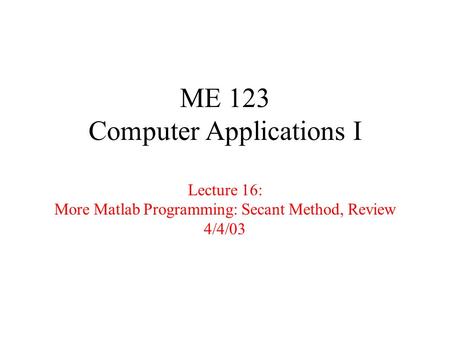 ME 123 Computer Applications I Lecture 16: More Matlab Programming: Secant Method, Review 4/4/03.