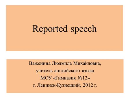 Reported speech Важенина Людмила Михайловна, учитель английского языка МОУ «Гимназия №12» г. Ленинск-Кузнецкий, 2012 г.