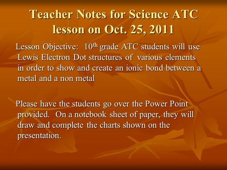 Teacher Notes for Science ATC lesson on Oct. 25, 2011 Lesson Objective: 10 th grade ATC students will use Lewis Electron Dot structures of various elements.