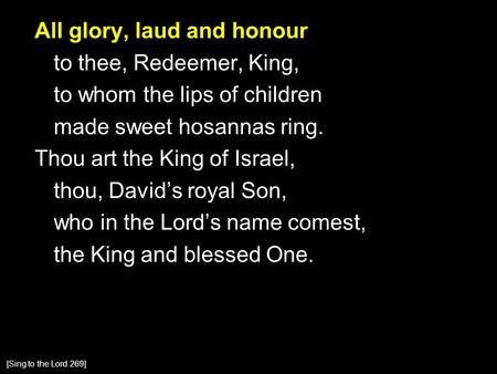 All glory, laud and honour to thee, Redeemer, King, to whom the lips of children made sweet hosannas ring. Thou art the King of Israel, thou, David’s royal.