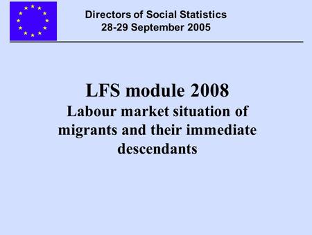 LFS module 2008 Labour market situation of migrants and their immediate descendants Directors of Social Statistics 28-29 September 2005.