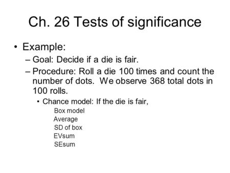 Ch. 26 Tests of significance Example: –Goal: Decide if a die is fair. –Procedure: Roll a die 100 times and count the number of dots. We observe 368 total.