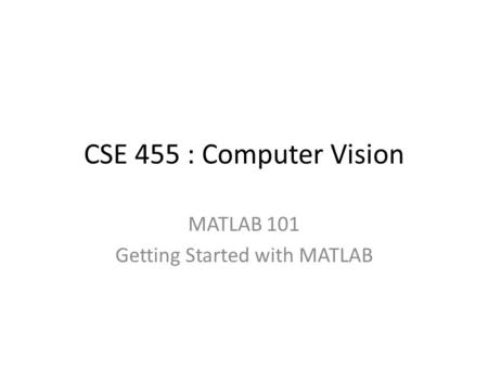 CSE 455 : Computer Vision MATLAB 101 Getting Started with MATLAB.