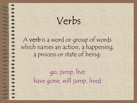 Verbs A verb is a word or group of words which names an action, a happening, a process or state of being: go, jump, live have gone, will jump, lived.