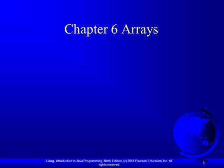 Liang, Introduction to Java Programming, Ninth Edition, (c) 2013 Pearson Education, Inc. All rights reserved. 1 Chapter 6 Arrays.