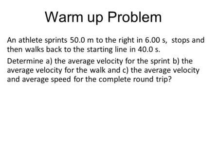 Warm up Problem An athlete sprints 50.0 m to the right in 6.00 s, stops and then walks back to the starting line in 40.0 s. Determine a) the average velocity.