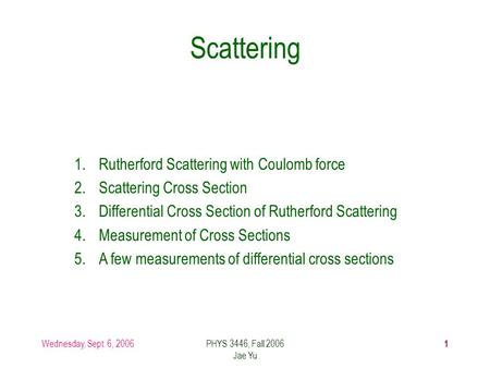 Wednesday, Sept. 6, 2006PHYS 3446, Fall 2006 Jae Yu 1 Scattering 1.Rutherford Scattering with Coulomb force 2.Scattering Cross Section 3.Differential Cross.