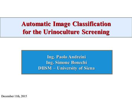 Automatic Image Classification for the Urinoculture Screening Ing. Paolo Andreini Ing. Simone Bonechi DIISM  University of Siena December 11th, 2015.