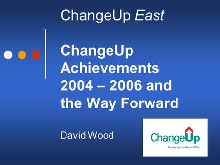 ChangeUp East ChangeUp Achievements 2004 – 2006 and the Way Forward David Wood.