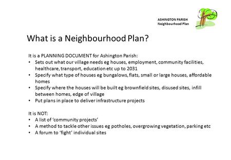 ASHINGTON PARISH Neighbourhood Plan What is a Neighbourhood Plan? It is a PLANNING DOCUMENT for Ashington Parish: Sets out what our village needs eg houses,