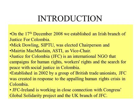 INTRODUCTION On the 17 th December 2008 we established an Irish branch of Justice For Colombia. Mick Dowling, SIPTU, was elected Chairperson and Mairtin.