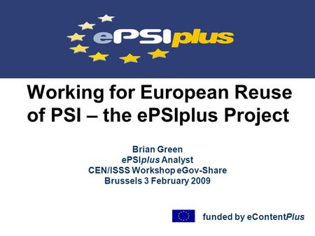 Working for European Reuse of PSI – the ePSIplus Project Brian Green ePSIplus Analyst CEN/ISSS Workshop eGov-Share Brussels 3 February 2009 funded by eContentPlus.