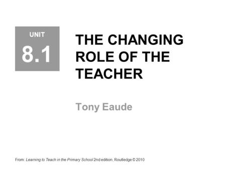 THE CHANGING ROLE OF THE TEACHER Tony Eaude From: Learning to Teach in the Primary School 2nd edition, Routledge © 2010 UNIT 8.1.