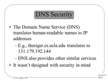 Lecture 18 Page 1 CS 236, Spring 2008 DNS Security The Domain Name Service (DNS) translates human-readable names to IP addresses –E.g., thesiger.cs.ucla.edu.