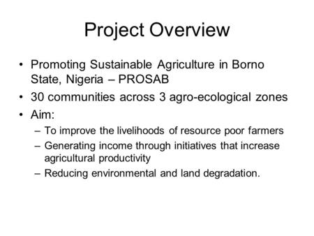 Project Overview Promoting Sustainable Agriculture in Borno State, Nigeria – PROSAB 30 communities across 3 agro-ecological zones Aim: –To improve the.