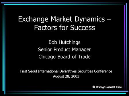 Exchange Market Dynamics – Factors for Success Bob Hutchings Senior Product Manager Chicago Board of Trade First Seoul International Derivatives Securities.