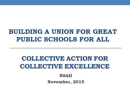 COLLECTIVE ACTION FOR COLLECTIVE EXCELLENCE NSAII November, 2015 BUILDING A UNION FOR GREAT PUBLIC SCHOOLS FOR ALL.