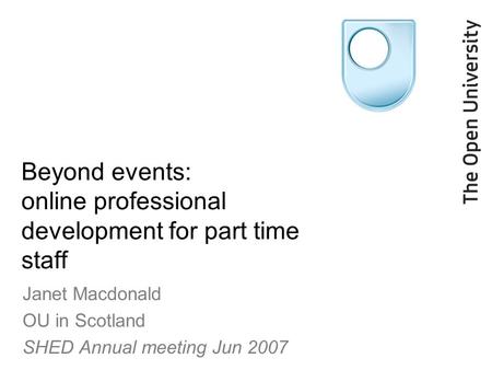 Beyond events: online professional development for part time staff Janet Macdonald OU in Scotland SHED Annual meeting Jun 2007.