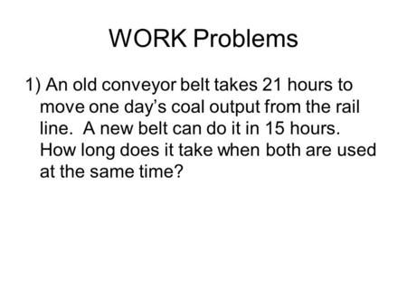 WORK Problems 1) An old conveyor belt takes 21 hours to move one day’s coal output from the rail line. A new belt can do it in 15 hours. How long does.