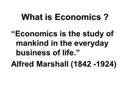 What is Economics ? “Economics is the study of mankind in the everyday business of life.” Alfred Marshall (1842 -1924)