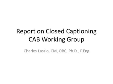 Report on Closed Captioning CAB Working Group Charles Laszlo, CM, OBC, Ph.D., P.Eng.