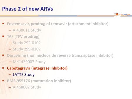 Phase 2 of new ARVs  Fostemsavir, prodrug of temsavir (attachment inhibitor) –AI438011 Study  TAF (TFV prodrug) –Study 292-0102 –Study 299-0102  Doravirine.