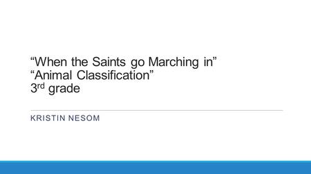 “When the Saints go Marching in” “Animal Classification” 3 rd grade KRISTIN NESOM.