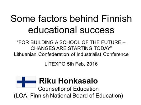 Some factors behind Finnish educational success “FOR BUILDING A SCHOOL OF THE FUTURE – CHANGES ARE STARTING TODAY” Lithuanian Confederation of Industrialist.