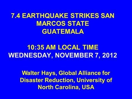 7.4 EARTHQUAKE STRIKES SAN MARCOS STATE GUATEMALA 10:35 AM LOCAL TIME WEDNESDAY, NOVEMBER 7, 2012 Walter Hays, Global Alliance for Disaster Reduction,