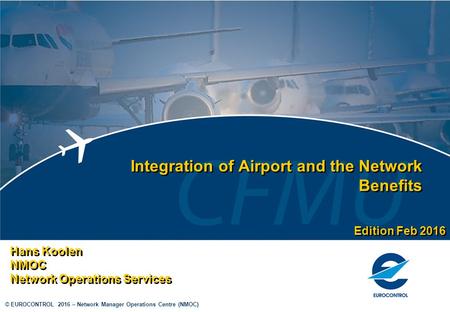 © EUROCONTROL 2016 – Network Manager Operations Centre (NMOC) Integration of Airport and the Network Benefits Hans Koolen NMOC Network Operations Services.