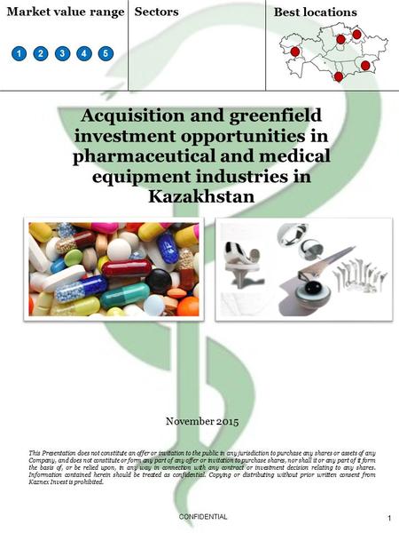 1 CONFIDENTIAL Acquisition and greenfield investment opportunities in pharmaceutical and medical equipment industries in Kazakhstan November 2015 This.