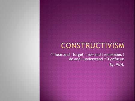 CONSTRUCTIVISM “I hear and I forget. I see and I remember. I do and I understand.”~Confucius By: W.H.