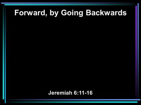 Forward, by Going Backwards Jeremiah 6:11-16. 11 Therefore I am full of the fury of the Lord. I am weary of holding it in. I will pour it out on the children.