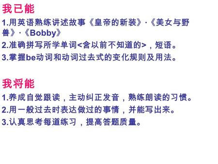 我已能 1. 用英语熟练讲述故事《皇帝的新装》 · 《美女与野 兽》 · 《 Bobby 》 2. 准确拼写所学单词 ，短语。 3. 掌握 be 动词和动词过去式的变化规则及用法。 我将能 1. 养成自觉跟读，主动纠正发音，熟练朗读的习惯。 2. 用一般过去时表达做过的事情，并能写出来。 3. 认真思考每道练习，提高答题质量。