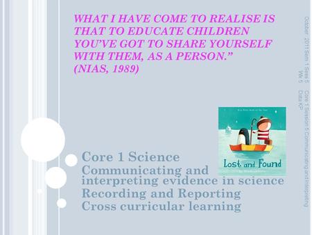 WHAT I HAVE COME TO REALISE IS THAT TO EDUCATE CHILDREN YOU’VE GOT TO SHARE YOURSELF WITH THEM, AS A PERSON.” (NIAS, 1989) Core 1 Science Communicating.