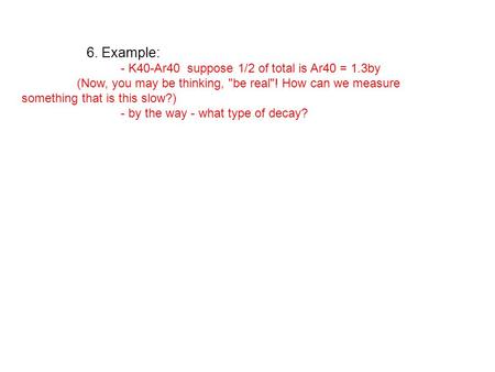 6. Example: - K40-Ar40 suppose 1/2 of total is Ar40 = 1.3by (Now, you may be thinking, be real! How can we measure something that is this slow?) - by.