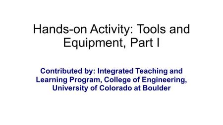 Hands-on Activity: Tools and Equipment, Part I Contributed by: Integrated Teaching and Learning Program, College of Engineering, University of Colorado.