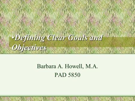 Defining Clear Goals and ObjectivesDefining Clear Goals and Objectives Barbara A. Howell, M.A. PAD 5850.